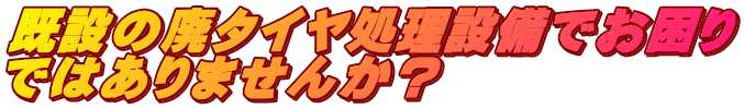 既設の廃タイヤ処理設備でお困り ではありませんか？